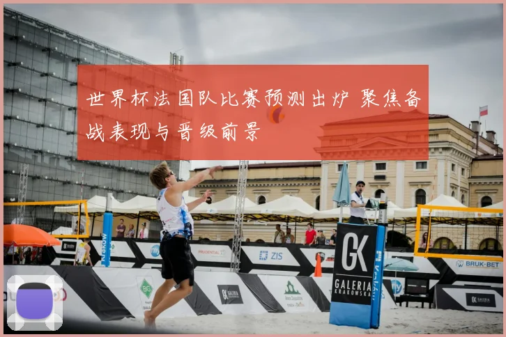 世界杯法国队比赛预测出炉 聚焦备战表现与晋级前景