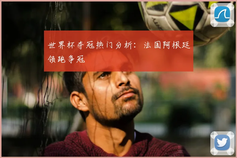 世界杯夺冠热门分析:法国阿根廷领跑争冠