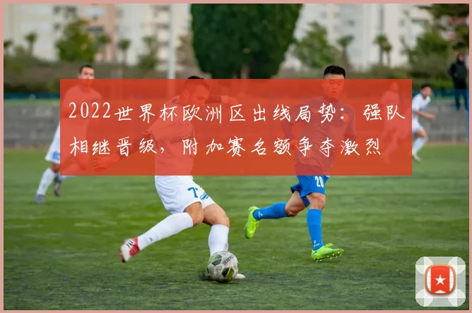2022世界杯欧洲区出线局势:强队相继晋级,附加赛名额争夺激烈
