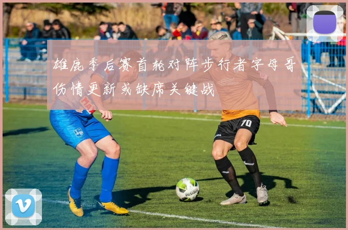 雄鹿季后赛首轮对阵步行者字母哥伤情更新或缺席关键战