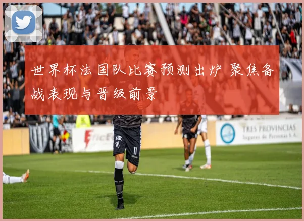 世界杯法国队比赛预测出炉 聚焦备战表现与晋级前景