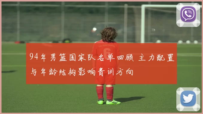 94年男篮国家队名单回顾 主力配置与年龄结构影响青训方向