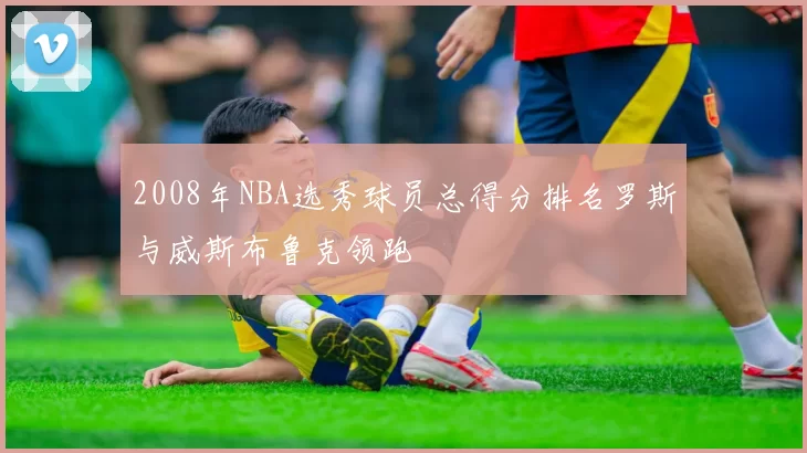 2008年NBA选秀球员总得分排名罗斯与威斯布鲁克领跑