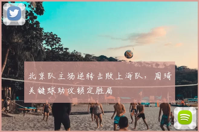 北京队主场逆转击败上海队，周琦关键球助攻锁定胜局