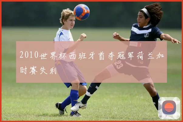 2010世界杯西班牙首夺冠军荷兰加时赛失利