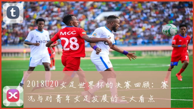 2018U20女足世界杯的决赛回顾：赛况与对青年女足发展的三大看点