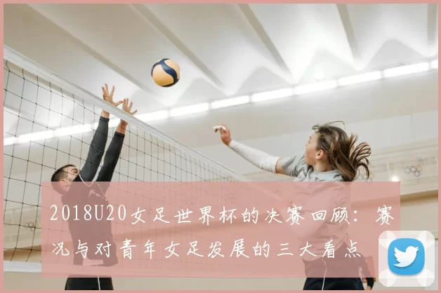 2018U20女足世界杯的决赛回顾：赛况与对青年女足发展的三大看点