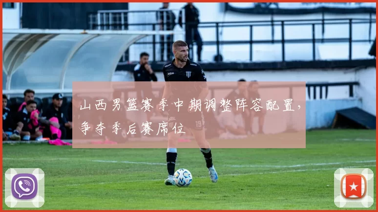 山西男篮赛季中期调整阵容配置,争夺季后赛席位