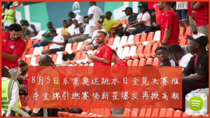 8月5日东京奥运跳水日全览决赛谁夺金牌引燃赛场新星爆发再掀高潮