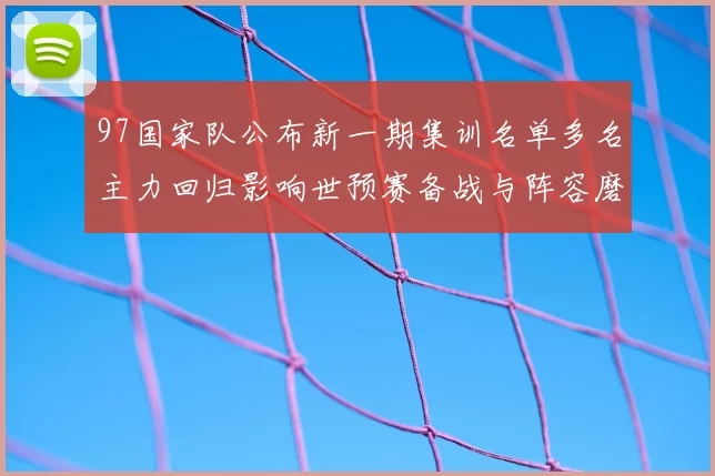 97国家队公布新一期集训名单多名主力回归影响世预赛备战与阵容磨合
