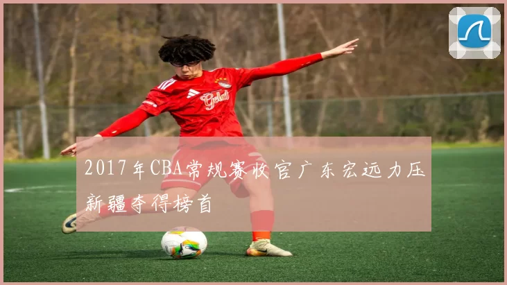 2017年CBA常规赛收官广东宏远力压新疆夺得榜首