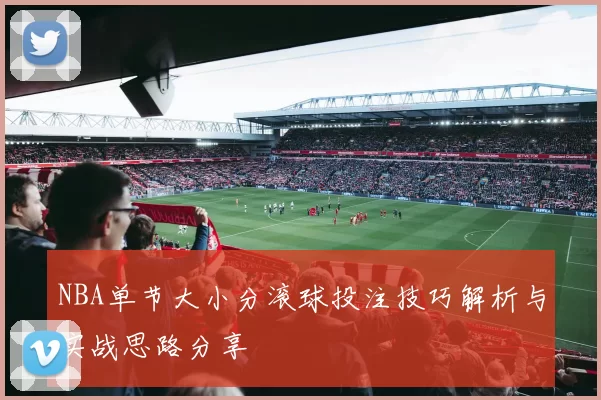 NBA单节大小分滚球投注技巧解析与实战思路分享