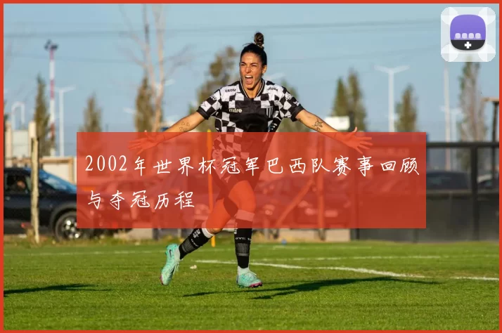 2002年世界杯冠军巴西队赛事回顾与夺冠历程