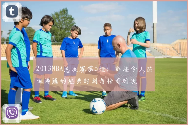 2013NBA总决赛第5场：那些令人热血沸腾的经典时刻与传奇对决