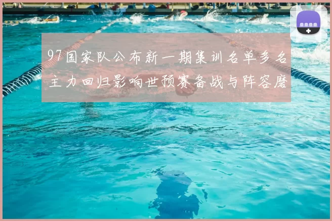 97国家队公布新一期集训名单多名主力回归影响世预赛备战与阵容磨合