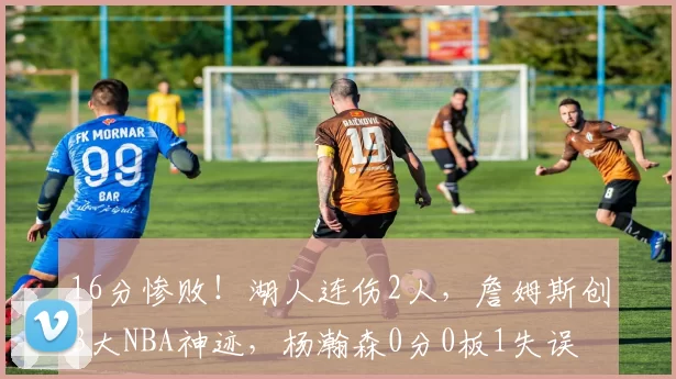 16分惨败！湖人连伤2人，詹姆斯创3大NBA神迹，杨瀚森0分0板1失误