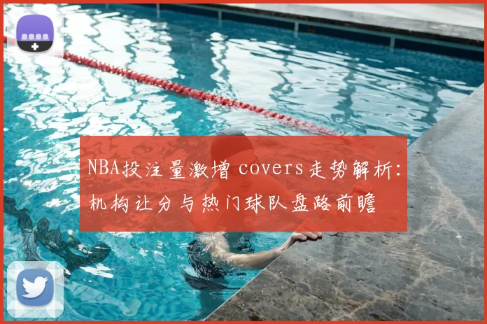 NBA投注量激增 covers走势解析:机构让分与热门球队盘路前瞻
