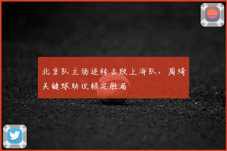 北京队主场逆转击败上海队，周琦关键球助攻锁定胜局
