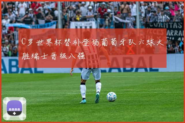 C罗世界杯替补登场葡萄牙队六球大胜瑞士晋级八强