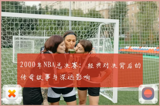 2000年NBA总决赛：经典对决背后的传奇故事与深远影响