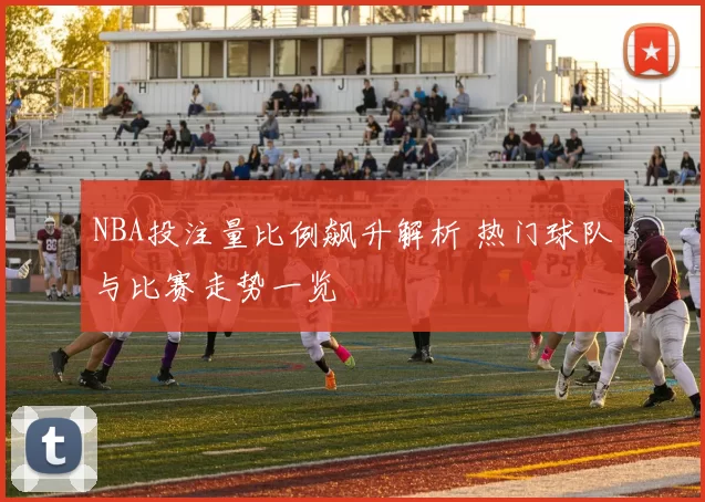 NBA投注量比例飙升解析 热门球队与比赛走势一览
