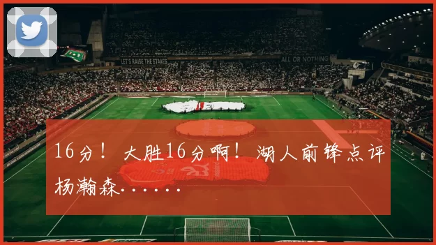 16分！大胜16分啊！湖人前锋点评杨瀚森......