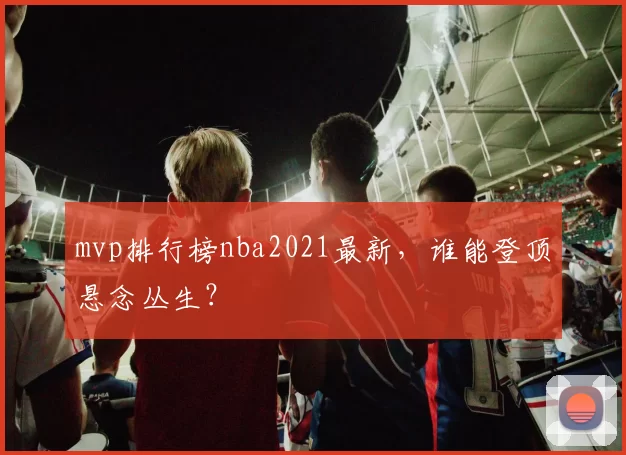 mvp排行榜nba2021最新，谁能登顶悬念丛生？