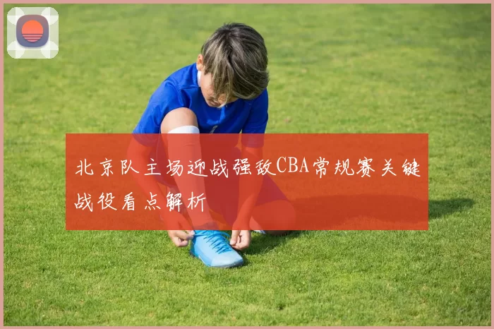 北京队主场迎战强敌CBA常规赛关键战役看点解析