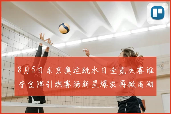 8月5日东京奥运跳水日全览决赛谁夺金牌引燃赛场新星爆发再掀高潮