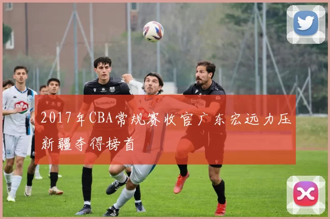 2017年CBA常规赛收官广东宏远力压新疆夺得榜首