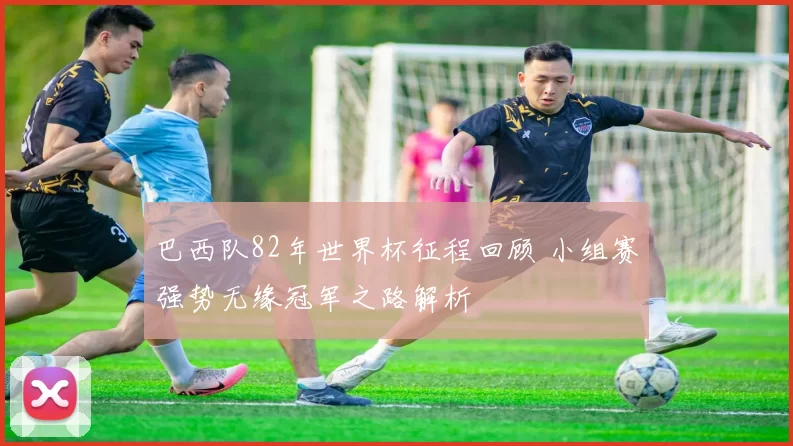 巴西队82年世界杯征程回顾 小组赛强势无缘冠军之路解析