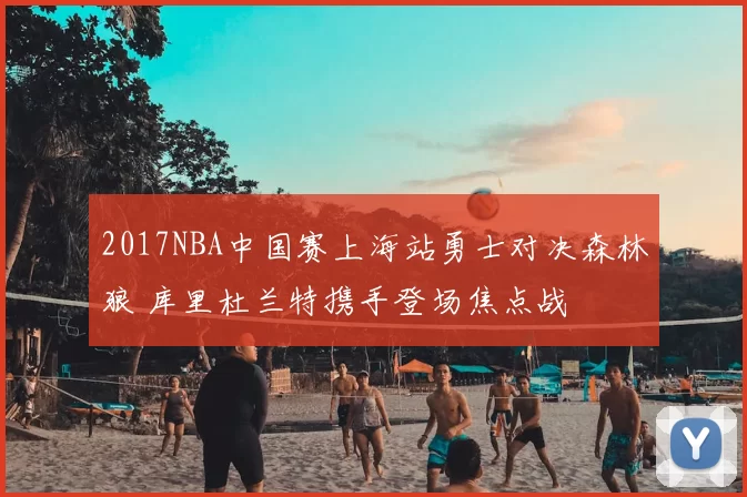 2017NBA中国赛上海站勇士对决森林狼 库里杜兰特携手登场焦点战