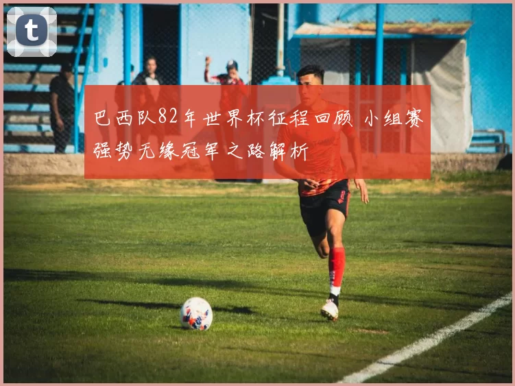 巴西队82年世界杯征程回顾 小组赛强势无缘冠军之路解析