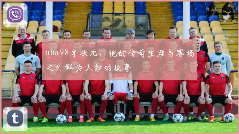 nba98年状元，他的传奇生涯与赛场之外鲜为人知的故事