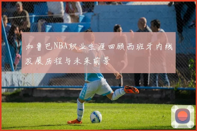 加鲁巴NBA职业生涯回顾西班牙内线发展历程与未来前景