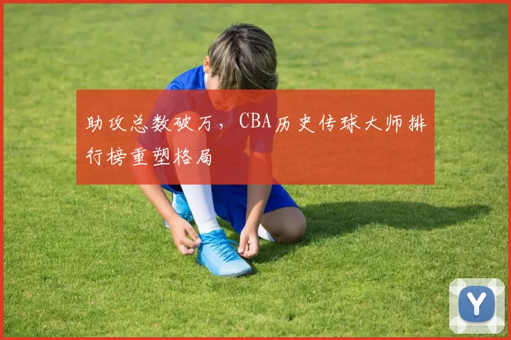 助攻总数破万，CBA历史传球大师排行榜重塑格局