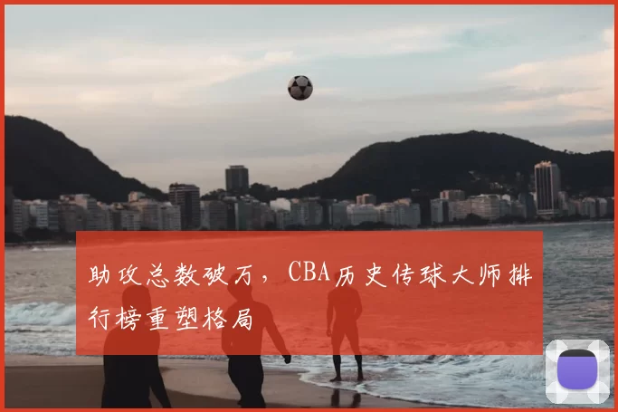 助攻总数破万，CBA历史传球大师排行榜重塑格局