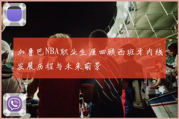 加鲁巴NBA职业生涯回顾西班牙内线发展历程与未来前景
