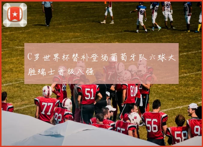 C罗世界杯替补登场葡萄牙队六球大胜瑞士晋级八强